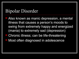 Bipolar Disorder
 Also known as manic depression, a mental
illness that causes a person’s moods to
swing from extremely happy and energized
(mania) to extremely sad (depression)
 Chronic illness; can be life-threatening
 Most often diagnosed in adolescence
 