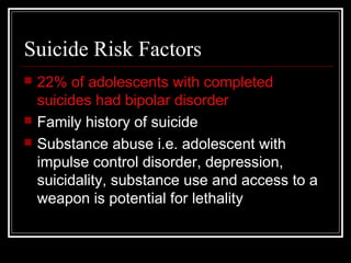 Suicide Risk Factors
 22% of adolescents with completed
suicides had bipolar disorder
 Family history of suicide
 Substance abuse i.e. adolescent with
impulse control disorder, depression,
suicidality, substance use and access to a
weapon is potential for lethality
 