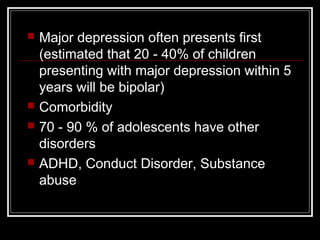  Major depression often presents first
(estimated that 20 - 40% of children
presenting with major depression within 5
years will be bipolar)
 Comorbidity
 70 - 90 % of adolescents have other
disorders
 ADHD, Conduct Disorder, Substance
abuse
 