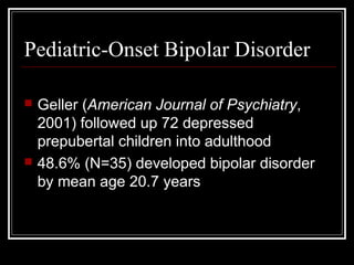 Pediatric-Onset Bipolar Disorder
 Geller (American Journal of Psychiatry,
2001) followed up 72 depressed
prepubertal children into adulthood
 48.6% (N=35) developed bipolar disorder
by mean age 20.7 years
 
