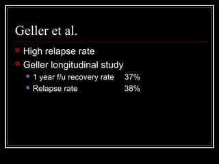 Geller et al.
 High relapse rate
 Geller longitudinal study
 1 year f/u recovery rate 37%
 Relapse rate 38%
 