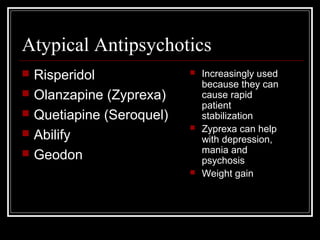 Atypical Antipsychotics
 Risperidol
 Olanzapine (Zyprexa)
 Quetiapine (Seroquel)
 Abilify
 Geodon
 Increasingly used
because they can
cause rapid
patient
stabilization
 Zyprexa can help
with depression,
mania and
psychosis
 Weight gain
 