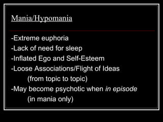 Mania/Hypomania
-Extreme euphoria
-Lack of need for sleep
-Inflated Ego and Self-Esteem
-Loose Associations/Flight of Ideas
(from topic to topic)
-May become psychotic when in episode
(in mania only)
 