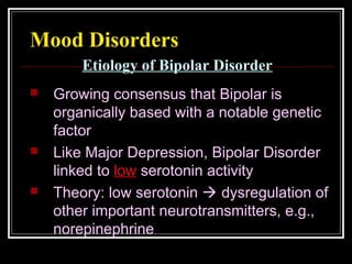 Mood Disorders
 Growing consensus that Bipolar is
organically based with a notable genetic
factor
 Like Major Depression, Bipolar Disorder
linked to low serotonin activity
 Theory: low serotonin  dysregulation of
other important neurotransmitters, e.g.,
norepinephrine
Etiology of Bipolar Disorder
 