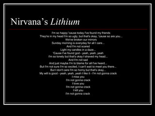 Nirvana’s Lithium
I'm so happy 'cause today I've found my friends
They're in my head I'm so ugly, but that's okay, 'cause so are you...
We've broken our mirrors
Sunday morning is everyday for all I care...
And I'm not scared
Light my candles in a daze...
'Cause I've found god - yeah, yeah, yeah
I'm so lonely but that's okay I shaved my head...
And I'm not sad
And just maybe I'm to blame for all I've heard...
But I'm not sure I'm so excited, I can't wait to meet you there...
But I don't care I'm so horny but that's okay...
My will is good - yeah, yeah, yeah I like it - I'm not gonna crack
I miss you
I'm not gonna crack
I love you
I'm not gonna crack
I kill you
I'm not gonna crack
 