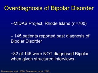 Overdiagnosis of Bipolar Disorder
--MIDAS Project, Rhode Island (n=700)
– 145 patients reported past diagnosis of
Bipolar Disorder
–82 of 145 were NOT diagnosed Bipolar
when given structured interviews
Zimmerman, et al., 2008; Zimmerman, et al., 2010.
 