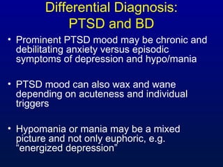 Differential Diagnosis:
PTSD and BD
• Prominent PTSD mood may be chronic and
debilitating anxiety versus episodic
symptoms of depression and hypo/mania
• PTSD mood can also wax and wane
depending on acuteness and individual
triggers
• Hypomania or mania may be a mixed
picture and not only euphoric, e.g.
“energized depression”
 