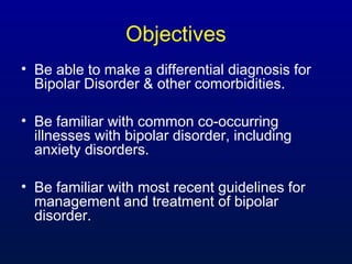 Objectives
• Be able to make a differential diagnosis for
Bipolar Disorder & other comorbidities.
• Be familiar with common co-occurring
illnesses with bipolar disorder, including
anxiety disorders.
• Be familiar with most recent guidelines for
management and treatment of bipolar
disorder.
 