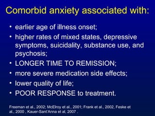 Comorbid anxiety associated with:
• earlier age of illness onset;
• higher rates of mixed states, depressive
symptoms, suicidality, substance use, and
psychosis;
• LONGER TIME TO REMISSION;
• more severe medication side effects;
• lower quality of life;
• POOR RESPONSE to treatment.
Freeman et al., 2002; McElroy et al., 2001; Frank et al., 2002, Feske et
al., 2000 , Kauer-Sant’Anna et al, 2007 .
 