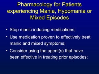 Pharmacology for Patients
experiencing Mania, Hypomania or
Mixed Episodes
• Stop manic-inducing medications;
• Use medication proven to effectively treat
manic and mixed symptoms;
• Consider using the agent(s) that have
been effective in treating prior episodes;
 