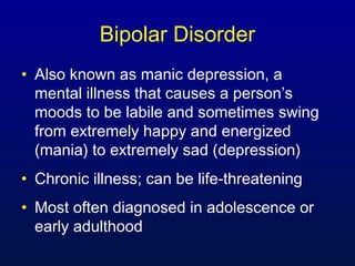 Bipolar Disorder
• Also known as manic depression, a
mental illness that causes a person’s
moods to be labile and sometimes swing
from extremely happy and energized
(mania) to extremely sad (depression)
• Chronic illness; can be life-threatening
• Most often diagnosed in adolescence or
early adulthood
 