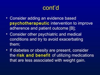 cont’d
• Consider adding an evidence based
psychotherapeutic intervention to improve
adherence and patient outcome [B];
• Consider other psychiatric and medical
conditions and try to avoid exacerbating
them;
• If diabetes or obesity are present, consider
the risk and benefit of utilizing medications
that are less associated with weight gain.
 