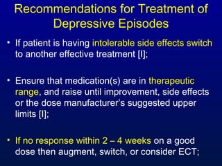Recommendations for Treatment of
Depressive Episodes
• If patient is having intolerable side effects switch
to another effective treatment [I];
• Ensure that medication(s) are in therapeutic
range, and raise until improvement, side effects
or the dose manufacturer’s suggested upper
limits [I];
• If no response within 2 – 4 weeks on a good
dose then augment, switch, or consider ECT;
 