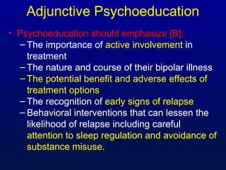 Adjunctive Psychoeducation
• Psychoeducation should emphasize [B]:
– The importance of active involvement in
treatment
– The nature and course of their bipolar illness
– The potential benefit and adverse effects of
treatment options
– The recognition of early signs of relapse
– Behavioral interventions that can lessen the
likelihood of relapse including careful
attention to sleep regulation and avoidance of
substance misuse.
 