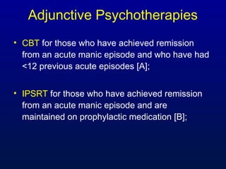 Adjunctive Psychotherapies
• CBT for those who have achieved remission
from an acute manic episode and who have had
<12 previous acute episodes [A];
• IPSRT for those who have achieved remission
from an acute manic episode and are
maintained on prophylactic medication [B];
 