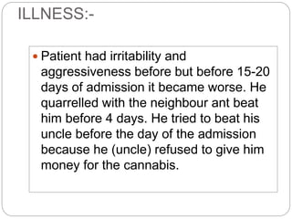 ILLNESS:-
 Patient had irritability and
aggressiveness before but before 15-20
days of admission it became worse. He
quarrelled with the neighbour ant beat
him before 4 days. He tried to beat his
uncle before the day of the admission
because he (uncle) refused to give him
money for the cannabis.
 