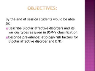 By the end of session students would be able
to:
⦿Describe Bipolar affective disorders and its
various types as given in DSM-V classification.
⦿Describe prevalence; etiology/risk factors for
Bipolar affective disorder and D/D.
 