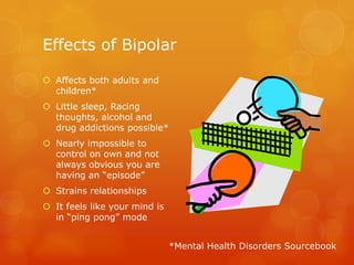 Effects of Bipolar

 Affects both adults and
  children*
 Little sleep, Racing
  thoughts, alcohol and
  drug addictions possible*
 Nearly impossible to
  control on own and not
  always obvious you are
  having an “episode”
 Strains relationships
 It feels like your mind is
  in “ping pong” mode


                               *Mental Health Disorders Sourcebook
 