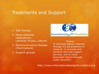 Treatments and Support


 Talk therapy
 Mood stabilizer
  medications:
  Lamictal, Prozac, Lithium                Mission
                               To eliminate Bipolar Disorder
 Electroconvulsive therapy
                               through the advancement of
  (Electroshock)               research; to promote and
 Support groups               enhance care and support
                               services; and to erase
                               associated stigma through
                               public education.

                   http://www.internationalbipolarfoundation.org
 