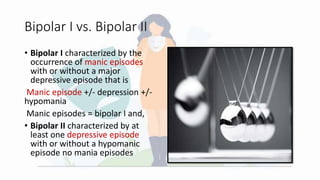 Bipolar I vs. Bipolar II
• Bipolar I characterized by the
occurrence of manic episodes
with or without a major
depressive episode that is
Manic episode +/- depression +/-
hypomania
Manic episodes = bipolar I and,
• Bipolar II characterized by at
least one depressive episode
with or without a hypomanic
episode no mania episodes
 