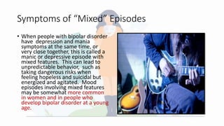 Symptoms of “Mixed” Episodes
• When people with bipolar disorder
have depression and mania
symptoms at the same time, or
very close together, this is called a
manic or depressive episode with
mixed features. This can lead to
unpredictable behavior, such as
taking dangerous risks when
feeling hopeless and suicidal but
energized and agitated. Mood
episodes involving mixed features
may be somewhat more common
in women and in people who
develop bipolar disorder at a young
age.
 