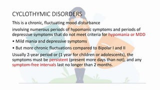 CYCLOTHYMIC DISORDERS
This is a chronic, fluctuating mood disturbance
involving numerous periods of hypomanic symptoms and periods of
depressive symptoms that do not meet criteria for hypomania or MDD
• Mild mania and depressive symptoms
• But more chronic fluctuations compared to Bipolar I and II
Usually 2-year period or (1 year for children or adolescents), the
symptoms must be persistent (present more days than not), and any
symptom-free intervals last no longer than 2 months.
 