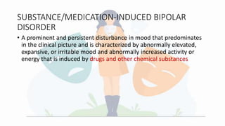 SUBSTANCE/MEDICATION-INDUCED BIPOLAR
DISORDER
• A prominent and persistent disturbance in mood that predominates
in the clinical picture and is characterized by abnormally elevated,
expansive, or irritable mood and abnormally increased activity or
energy that is induced by drugs and other chemical substances
 