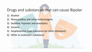 Drugs and substances that can cause Bipolar
1) Alcohol
2) Phencyclidine and other hallucinogens
3) Sedative, hypnotic and anxiolytics
4) Cocaine
5) Amphetamine-type-substance (or other stimulant)
6) Other or (unknown substance)
 