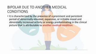 BIPOLAR DUE TO ANOTHER MEDICAL
CONDITIONS
• It is characterized by the presence of a prominent and persistent
period of abnormally elevated, expansive, or irritable mood and
abnormally increased activity or energy predominating in the clinical
picture that is attributable to another medical condition.
 