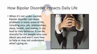 How Bipolar Disorder Impacts Daily Life
• When it’s not under control,
bipolar disorder can cause
problems in many areas of life,
including your job, relationships,
sleep, health, and money. It can
lead to risky behavior. It can be
stressful for the people who care
about you and aren’t sure how
to help or may not understand
what’s going on.
 