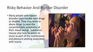Risky Behavior And Bipolar Disorder
• Many people with bipolar
disorder have trouble with drugs
or alcohol. They may drink or
abuse drugs to ease the
uncomfortable symptoms of
their mood swings. Substance
misuse also may be prone to
occur as part of the recklessness
and pleasure-seeking associated
with mania.
 