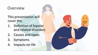 Overview
This presentation will
cover the,
1. Definition of bipolar
and related disorders
2. Causes and types
3. Symptoms
4. Impacts on life
 