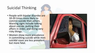 Suicidal Thinking
• People with bipolar disorder are
10-20 times more likely to
commit suicide than others.
Warning signs include talking
about suicide, putting their
affairs in order, and doing very
risky things.
• Women show more prevalence
in committing suicide while men
suicidal cases are less prevalent
but more fatal.
 