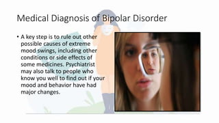 Medical Diagnosis of Bipolar Disorder
• A key step is to rule out other
possible causes of extreme
mood swings, including other
conditions or side effects of
some medicines. Psychiatrist
may also talk to people who
know you well to find out if your
mood and behavior have had
major changes.
 