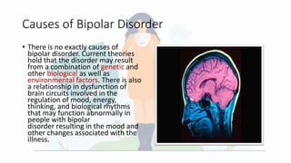 Causes of Bipolar Disorder
• There is no exactly causes of
bipolar disorder. Current theories
hold that the disorder may result
from a combination of genetic and
other biological as well as
environmental factors. There is also
a relationship in dysfunction of
brain circuits involved in the
regulation of mood, energy,
thinking, and biological rhythms
that may function abnormally in
people with bipolar
disorder resulting in the mood and
other changes associated with the
illness.
 