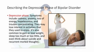 Describing the Depression Phase of Bipolar Disorder
• Depression phase. Symptoms
include sadness, anxiety, loss of
energy, hopelessness, and
trouble concentrating. They may
lose interest in activities that
they used to enjoy. It’s also
common to gain or lose weight,
sleep too much or too little, and
even think about suicide and
recurrent morbid thoughts.
 