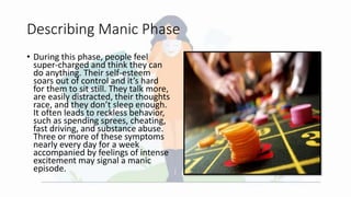 Describing Manic Phase
• During this phase, people feel
super-charged and think they can
do anything. Their self-esteem
soars out of control and it’s hard
for them to sit still. They talk more,
are easily distracted, their thoughts
race, and they don’t sleep enough.
It often leads to reckless behavior,
such as spending sprees, cheating,
fast driving, and substance abuse.
Three or more of these symptoms
nearly every day for a week
accompanied by feelings of intense
excitement may signal a manic
episode.
 