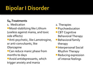 S4.Treatments
1. Medication
Mood-stabilizing like Lithium
(useless against mania, and toxic
side effects)
Anti-psychotic, like Lamotrogine,
or anti-convulsants, like
Olanzapine
Can reduce manic phase from
months to days
Avoid antidepressants, which
trigger anxiety and mania
2. Therapies
Psychoeducation
CBT Cognitive
Behavioral Therapy
Behavioral family
therapy
Interpersonal Social
Rhythm Therapy
Reducing expression
of intense feelings
 
