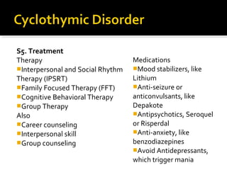 S5. Treatment
Therapy
Interpersonal and Social Rhythm
Therapy (IPSRT)
Family Focused Therapy (FFT)
Cognitive Behavioral Therapy
Group Therapy
Also
Career counseling
Interpersonal skill
Group counseling
Medications
Mood stabilizers, like
Lithium
Anti-seizure or
anticonvulsants, like
Depakote
Antipsychotics, Seroquel
or Risperdal
Anti-anxiety, like
benzodiazepines
Avoid Antidepressants,
which trigger mania
 