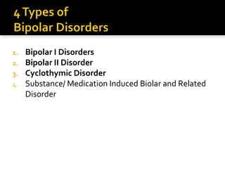 1. Bipolar I Disorders
2. Bipolar II Disorder
3. Cyclothymic Disorder
4. Substance/ Medication Induced Biolar and Related
Disorder
 