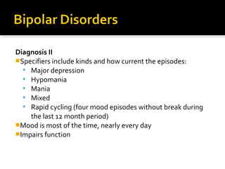 Diagnosis II
Specifiers include kinds and how current the episodes:
 Major depression
 Hypomania
 Mania
 Mixed
 Rapid cycling (four mood episodes without break during
the last 12 month period)
Mood is most of the time, nearly every day
Impairs function
 