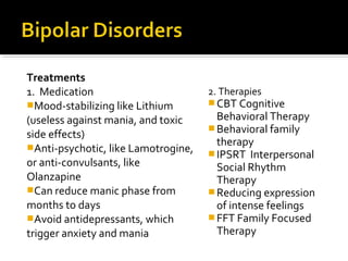 Treatments
1. Medication
Mood-stabilizing like Lithium
(useless against mania, and toxic
side effects)
Anti-psychotic, like Lamotrogine,
or anti-convulsants, like
Olanzapine
Can reduce manic phase from
months to days
Avoid antidepressants, which
trigger anxiety and mania
2. Therapies
CBT Cognitive
Behavioral Therapy
Behavioral family
therapy
IPSRT Interpersonal
Social Rhythm
Therapy
Reducing expression
of intense feelings
FFT Family Focused
Therapy
 