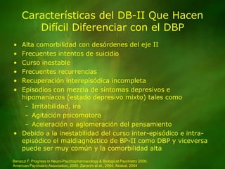 Características del DB-II Que Hacen Difícil Diferenciar con el DBPAlta comorbilidad con desórdenes del eje IIFrecuentes intentos de suicidioCurso inestableFrecuentes recurrenciasRecuperación interepisódica incompletaEpisodios con mezcla de síntomas depresivos e hipomaníacos (estado depresivo mixto) tales comoIrritabilidad, iraAgitación psicomotoraAceleración o aglomeración del pensamientoDebido a la inestabilidad del curso inter-episódico e intra-episódico el maldiagnóstico de BP-II como DBP y viceversa puede ser muy común y la comorbilidad altaBenazzi F. Progress in Neuro-Psychopharmacology & Biological Psychiatry 2006;American Psychiatric Association, 2000; Zanarini et al., 2004; Akiskal, 2004