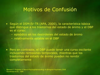 Motivos de ConfusiónSegún el DSM-IV-TR (APA, 2000), la característica básica que distingue a los trastornos del estado de ánimo y el DBP es el curso: episódico en los desórdenes del estado de ánimorelativamente estable en el DBPPero en contraste, el DBP puede tener una curso oscilante incluyendo remisiones temporales, mientras que los trastornos del estado de ánimo pueden no remitir completamenteBenazzi F. Progress in Neuro-Psychopharmacology & Biological Psychiatry 2006Gunderson et al., 1996