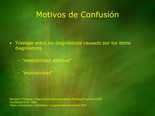 Motivos de ConfusiónTraslape entre los diagnósticos causado por los items diagnósticos“inestabilidad afectiva”“impulsividad”Benazzi F. Progress in Neuro-Psychopharmacology & Biological Psychiatry 2006Gunderson et al., 1996Paris J, Gunderson J, Weinberg I. Comprehensive Psychiatry 2007