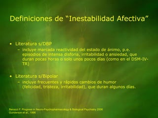 Definiciones de “Inestabilidad Afectiva”Literatura s/DBPincluye marcada reactividad del estado de ánimo, p.e. episodios de intensa disforia, irritabilidad o ansiedad, que duran pocas horas o solo unos pocos días (como en el DSM-IV-TR) Literatura s/Bipolarincluye frecuentes y rápidos cambios de humor (felicidad, tristeza, irritabilidad), que duran algunos días.Benazzi F. Progress in Neuro-Psychopharmacology & Biological Psychiatry 2006Gunderson et al., 1996