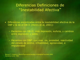 Diferencias Definiciones de “Inestabilidad Afectiva”Diferencias encontradas entre la inestabilidad afectiva de la DBP y la de el DB-II (Henry et al, 2001):Pacientes con DB-II: más depresión, euforia, y cambios entre depresión y júbiloPacientes con DBP: con mas  ira, ansiedad, reactividad del estado de ánimo, irritabilidad, agresividad, e impulsividadBenazzi F. Progress in Neuro-Psychopharmacology & Biological Psychiatry 2006Gunderson et al., 1996
