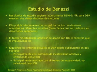 Estudio de BenazziResultados de estudio sugieren que criterios DSM-IV-TR para DBP mezclan dos clases distintas de síntomasEllo podría relacionarse con porqué ha habido conclusiones opuestas en diferentes estudios (desórdenes que se traslapan vs. desórdenes separados)El factor “inestabilidad afectiva” se asoció con DB-II mientras que la impulsividad noSiguiendo los criterios actuales el DBP podría subdividirse en dos subtipos:Principalmente con síntomas de inestabilidad afectiva y relacionado con el DBPrincipalmente asociado con síntomas de impulsividad, no relacionado con DBBenazzi F. Progress in Neuro-Psychopharmacology & Biological Psychiatry 2006