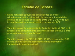 Estudio de BenazziEstos hallazgos apoyan las conclusiones de otros (Gunderson et al) en el sentido de que es la inestabilidad afectiva lo que causa el traslape entre DBP y DB, y de que la impulsividad es la característica nuclear del DBPTambien apoya la sugerencia de Paris de dividir el DBP en 2 grupos: uno principalmente con inestabilidad afectiva y otro principalmente con impulsividadTambien apoya a la CIE-10 (OMS, 1992), en la cual el DBP es uno de dos tipos de desórdenes emocionalmente inestables de la personalidad