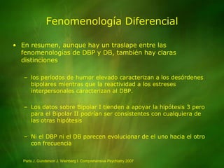 Fenomenología DiferencialEn resumen, aunque hay un traslape entre las fenomenologías de DBP y DB, también hay claras distincioneslos períodos de humor elevado caracterizan a los desórdenes bipolares mientras que la reactividad a los estreses interpersonales caracterizan al DBP.Los datos sobre Bipolar I tienden a apoyar la hipótesis 3 pero para el Bipolar II podrían ser consistentes con cualquiera de las otras hipótesisNi el DBP ni el DB parecen evolucionar de el uno hacia el otro con frecuenciaParis J, Gunderson J, Weinberg I. Comprehensive Psychiatry 2007